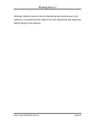 Welding Basics 1 
http://www.WelderWorld.com  Page 40 
Although robotics seems to be an interesting and exciting way to do
welding it is something that needs to be well researched and organized
before going to the expense.
 