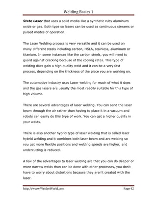 Welding Basics 1 
http://www.WelderWorld.com  Page 42 
State Laser that uses a solid media like a synthetic ruby aluminum
oxide or gas. Both type so lasers can be used as continuous streams or
pulsed modes of operation.
The Laser Welding process is very versatile and it can be used on
many different steels including carbon, HSLA, stainless, aluminum or
titanium. In some instances like the carbon steels, you will need to
guard against cracking because of the cooling rates. This type of
welding does gain a high quality weld and it can be a very fast
process, depending on the thickness of the piece you are working on.
The automotive industry uses Laser welding for much of what it does
and the gas lasers are usually the most readily suitable for this type of
high volume.
There are several advantages of laser welding. You can send the laser
beam through the air rather than having to place it in a vacuum and
robots can easily do this type of work. You can get a higher quality in
your welds.
There is also another hybrid type of laser welding that is called laser
hybrid welding and it combines both laser beam and arc welding so
you get more flexible positions and welding speeds are higher, and
undercutting is reduced.
A few of the advantages to laser welding are that you can do deeper or
more narrow welds than can be done with other processes, you don't
have to worry about distortions because they aren't created with the
laser.
 