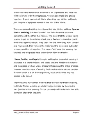 Welding Basics 1 
http://www.WelderWorld.com  Page 44 
When you have metals that are under a lot of pressure and heat you
will be working with thermoplastics. You can join metal and plastic
together. A good example of this is when they use friction welding to
join the pins of eyeglass frames to the rest of the frame.
There are several welding techniques that use friction welding. Spin or
inertia welding has two "chucks" that hold the metal with one
stationary and the other that rotates. The piece that the welder wants
to weld is put on the rotating chuck and a flywheel is added so that it
will have a specific weight. They then spin the piece they want to weld
at a high speed, then remove the motor and the pieces are put under
pressure and forced together. The pieces "set" once the spinning has
stopped and the pieces have cooled down from the friction.
Linear friction welding is like spin welding but instead of spinning it
oscillates in a lateral motion. The speed that the welder uses is lower
and the pieces are kept under pressure throughout the entire process.
In order to do this type of welding the industry needs a more complex
machine which is a bit more expensive, but it also allows any two
shapes to be joined.
Thermoplastics have other methods that they use for friction welding.
In Orbital friction welding an orbital motion is made by the moving
part (similar to the spinning friction process) and it rotates in line with
a smaller circle than the joint.
 