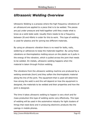 Welding Basics 1 
http://www.WelderWorld.com  Page 45 
Ultrasonic Welding Overview
Ultrasonic Welding is a process where the high frequency vibrations of
an ultrasound are applied to a piece that is to be welded. The pieces
are put under pressure and held together until they create what is
know as a solid state weld. Usually there needs to be a frequency
between 20 and 40kHz in order for this to work. This type of welding
is used for plastics and for joining two different materials.
By using an ultrasonic vibration there is no need for bolts, nails,
soldering or adhesives to keep the materials together. By using these
vibrations on thermoplastics melting occurs on the plastic as it pulls in
the energy of the vibration, which is pulled across the joint that needs
to be welded. On metals, ultrasonic welding happens when the
material is taken through friction welding.
The vibrations from the ultrasonic welding machine are produced by a
welding sonotrode (horn) and they soften the thermoplastic material
along the line of the joint. The equipment that is used will determine
how strong the weld is and this will depend on how the equipment is
designed, the materials to be welded and their properties and how the
joint is designed.
The time it takes ultrasonic welding to happen is very short and for
mass production this type of welding works very effectively. This type
of welding will be used in the automotive industry for light clusters of
things that need done and in producing electronic products like the
casings in mobile phones.
 