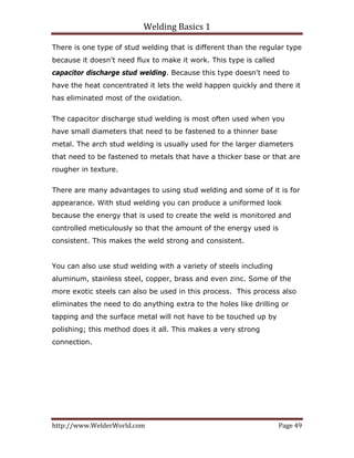 Welding Basics 1 
http://www.WelderWorld.com  Page 49 
There is one type of stud welding that is different than the regular type
because it doesn't need flux to make it work. This type is called
capacitor discharge stud welding. Because this type doesn't need to
have the heat concentrated it lets the weld happen quickly and there it
has eliminated most of the oxidation.
The capacitor discharge stud welding is most often used when you
have small diameters that need to be fastened to a thinner base
metal. The arch stud welding is usually used for the larger diameters
that need to be fastened to metals that have a thicker base or that are
rougher in texture.
There are many advantages to using stud welding and some of it is for
appearance. With stud welding you can produce a uniformed look
because the energy that is used to create the weld is monitored and
controlled meticulously so that the amount of the energy used is
consistent. This makes the weld strong and consistent.
You can also use stud welding with a variety of steels including
aluminum, stainless steel, copper, brass and even zinc. Some of the
more exotic steels can also be used in this process. This process also
eliminates the need to do anything extra to the holes like drilling or
tapping and the surface metal will not have to be touched up by
polishing; this method does it all. This makes a very strong
connection.
 