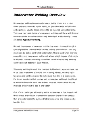 Welding Basics 1 
http://www.WelderWorld.com  Page 50 
Underwater Welding Overview
Underwater welding is done under water in the ocean and is used
when there is a need to repair a ship, oil platforms that are offshore
and pipelines. Usually these all need to be repaired using steel only.
There are two basic types of underwater welding and these will depend
on whether the situation needs a dry welding or a wet welding. These
are called hyperbaric welding.
Both of these occur underwater but the dry aspect is done through a
special pressure chamber that creates the dry environment. This dry
mode can be better controlled underwater. This is used when there is
a need for very deep water welds and where a high degree of strength
is required. Research is being conducted to see whether dry welding
can be done at depths of 1000 meters.
When dry welding is used, the chamber is filled with a gas mixture has
to be used to seal the structure that is being welded. Usually a gas
tungsten arc welding is used to make sure that this is a strong weld.
For those structures that receive wet underwater welding it is difficult
to know whether the weld has worked because the risk that may be
involved are difficult to see in the water.
One of the challenges with doing welds underwater is that integrity of
these welds are difficult to determine because there can be defects
that are underneath the surface that is being weld and these can be
hard to find.
 