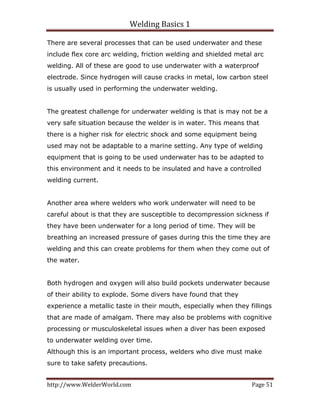 Welding Basics 1 
http://www.WelderWorld.com  Page 51 
There are several processes that can be used underwater and these
include flex core arc welding, friction welding and shielded metal arc
welding. All of these are good to use underwater with a waterproof
electrode. Since hydrogen will cause cracks in metal, low carbon steel
is usually used in performing the underwater welding.
The greatest challenge for underwater welding is that is may not be a
very safe situation because the welder is in water. This means that
there is a higher risk for electric shock and some equipment being
used may not be adaptable to a marine setting. Any type of welding
equipment that is going to be used underwater has to be adapted to
this environment and it needs to be insulated and have a controlled
welding current.
Another area where welders who work underwater will need to be
careful about is that they are susceptible to decompression sickness if
they have been underwater for a long period of time. They will be
breathing an increased pressure of gases during this the time they are
welding and this can create problems for them when they come out of
the water.
Both hydrogen and oxygen will also build pockets underwater because
of their ability to explode. Some divers have found that they
experience a metallic taste in their mouth, especially when they fillings
that are made of amalgam. There may also be problems with cognitive
processing or musculoskeletal issues when a diver has been exposed
to underwater welding over time.
Although this is an important process, welders who dive must make
sure to take safety precautions.
 