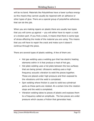 Welding Basics 1 
http://www.WelderWorld.com  Page 53 
will be no bond. Materials like Polyolefines have a lower surface energy
so this means they cannot usually be repaired with an adhesive or
other types of glue. There are a special group of polyolefine adhesives
that can do this job.
When you are making repairs on plastic there are usually two types
that you will come up against -- you will either have to repair a crack
or a broken part. If you find a crack, it means that there is some type
of stress affecting the inside of the material you are using. This means
that you will have to repair the crack and make sure it doesn’t
continue through the piece.
There are several types of plastic welding. A few of them are:
Hot gas welding uses a welding gun that has electric heating
elements within in it that produce a heat of hot gas.
Hot plate welding uses a hot plate between the two surfaces
that are being joined. Ultrasonic welding uses a high
frequency acoustic vibration to weld the pieces together.
These are placed under high pressure and then exposed to
the vibrations until the weld is completed.
Spin welding where friction is used to weld two cylindrical
parts as these parts are rotated. At a certain time the rotation
stops and the weld is completed.
Vibration welding takes to pieces of plastic and exposes them
to a frequency called an amplitude. The two pieces are under
pressure which causes a friction that generates heat.
 