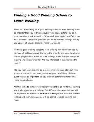 Welding Basics 1 
http://www.WelderWorld.com  Page 57 
Finding a Good Welding School to
Learn Welding
When you are looking for a good welding school to learn welding it will
be important for you to think about several issues before you go. A
good question to ask yourself is "What do I want to do?" and "Who has
what I need?" These two questions will be determined through looking
at a variety of schools that may meet your needs.
Finding a good welding school to learn welding will be determined by
the type of welding you want to do in the end. Do you want to work on
specific projects that are small ones or large ones? Are you interested
in doing underwater welding? Are you interested in just learning the
basics?
Do you want to do welding as a career where you can start out with
someone else or do you want to start on your own? Many of these
questions will be important for you to know before you start doing
research on schools.
Another thing to consider is whether you want to go for formal training
at a trade school or at a college. The difference between the two will
be important. At a trade or vocational school you will learn the trade of
welding and everything you do will be geared towards learning the
trade.
 