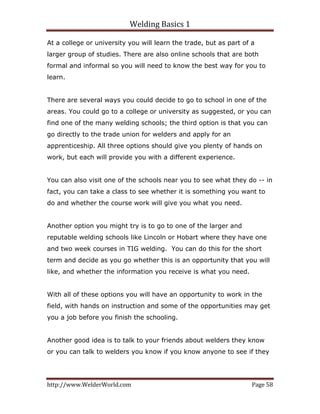 Welding Basics 1 
http://www.WelderWorld.com  Page 58 
At a college or university you will learn the trade, but as part of a
larger group of studies. There are also online schools that are both
formal and informal so you will need to know the best way for you to
learn.
There are several ways you could decide to go to school in one of the
areas. You could go to a college or university as suggested, or you can
find one of the many welding schools; the third option is that you can
go directly to the trade union for welders and apply for an
apprenticeship. All three options should give you plenty of hands on
work, but each will provide you with a different experience.
You can also visit one of the schools near you to see what they do -- in
fact, you can take a class to see whether it is something you want to
do and whether the course work will give you what you need.
Another option you might try is to go to one of the larger and
reputable welding schools like Lincoln or Hobart where they have one
and two week courses in TIG welding. You can do this for the short
term and decide as you go whether this is an opportunity that you will
like, and whether the information you receive is what you need.
With all of these options you will have an opportunity to work in the
field, with hands on instruction and some of the opportunities may get
you a job before you finish the schooling.
Another good idea is to talk to your friends about welders they know
or you can talk to welders you know if you know anyone to see if they
 