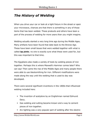Welding Basics 1 
http://www.WelderWorld.com  Page 6 
The History of Welding
When you drive your car or look at a light fixture in the street or open
your microwave, chances are that there is something in any of those
items that has been welded. These products and others have been a
part of the process of welding for more years than you might imagine.
Welding actually started a very long time ago during the Middle Ages.
Many artifacts have been found that date back to the Bronze Age.
These have been small boxes that were welded together with what is
called lap joints; no one is exactly sure what these were used for, but
this was important to that time.
The Egyptians also made a variety of tools by welding pieces of iron
together. Perhaps this is where Maxwell's Hammer comes later? Who
can say! Then came the rise of the Middle Ages and many people there
were able to use blacksmithing for iron. Different modifications were
made along the way until the welding that is used to day was
developed.
There were several significant inventions in the 1800s that influenced
welding included here:
The invention of acetylene by an Englishman named Edmund
Davy.
Gas welding and cutting became known and a way to cement
pieces of iron together.
Arc lighting was a very popular part of welding after the electric
 
