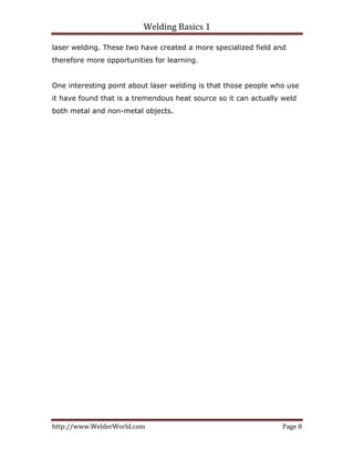 Welding Basics 1 
http://www.WelderWorld.com  Page 8 
laser welding. These two have created a more specialized field and
therefore more opportunities for learning.
One interesting point about laser welding is that those people who use
it have found that is a tremendous heat source so it can actually weld
both metal and non-metal objects.
 