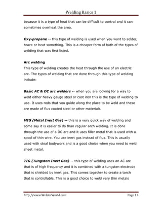 Welding Basics 1 
http://www.WelderWorld.com  Page 13 
because it is a type of heat that can be difficult to control and it can
sometimes overheat the area.
Oxy-propane -- this type of welding is used when you want to solder,
braze or heat something. This is a cheaper form of both of the types of
welding that was first listed.
Arc welding
This type of welding creates the heat through the use of an electric
arc. The types of welding that are done through this type of welding
include:
Basic AC & DC arc welders -- when you are looking for a way to
weld either heavy gauge steel or cast iron this is the type of welding to
use. It uses rods that you guide along the place to be weld and these
are made of flux coated steel or other materials.
MIG (Metal Inert Gas) -- this is a very quick way of welding and
some say it is easier to do than regular arch welding. It is done
through the use of a DC arc and it uses filler metal that is used with a
spool of thin wire. You use inert gas instead of flux. This is usually
used with steal bodywork and is a good choice when you need to weld
sheet metal.
TIG (Tungsten Inert Gas) -- this type of welding uses an AC arc
that is of high frequency and it is combined with a tungsten electrode
that is shielded by inert gas. This comes together to create a torch
that is controllable. This is a good choice to weld very thin metals
 