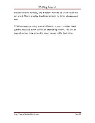 Welding Basics 1 
http://www.WelderWorld.com  Page 17 
electrode moves forward, and it doesn't have to be taken out of the
gas shied. This is a highly developed process for those who can do it
well.
GTAW can operate using several different currents: positive direct
current, negative direct current or alternating current. This will all
depend on how they set up the power supply in the beginning.
 