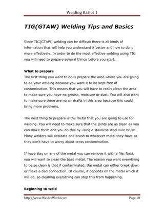 Welding Basics 1 
http://www.WelderWorld.com  Page 18 
TIG(GTAW) Welding Tips and Basics
Since TIG(GTAW) welding can be difficult there is all kinds of
information that will help you understand it better and how to do it
more effectively. In order to do the most effective welding using TIG
you will need to prepare several things before you start.
What to prepare
The first thing you want to do is prepare the area where you are going
to do your welding because you want it to be kept free of
contamination. This means that you will have to really clean the area
to make sure you have no grease, moisture or dust. You will also want
to make sure there are no air drafts in this area because this could
bring more problems.
The next thing to prepare is the metal that you are going to use for
welding. You will need to make sure that the joints are as clean as you
can make them and you do this by using a stainless steel wire brush.
Many welders will dedicate one brush to whatever metal they have so
they don't have to worry about cross contamination.
If have slag on any of the metal you can remove it with a file. Next,
you will want to clean the base metal. The reason you want everything
to be so clean is that if contaminated, the metal can either break down
or make a bad connection. Of course, it depends on the metal which it
will do, so cleaning everything can stop this from happening.
Beginning to weld
 