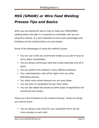 Welding Basics 1 
http://www.WelderWorld.com  Page 22 
MIG (GMAW) or Wire Feed Welding
Process Tips and Basics
When you are looking for tips on how to make your MIG(GMAW)
welding better and safer it is important to remember why you are
using this method. It is also important to know some advantages and
limitations of this method before you get started.
Some of the advantages of using this method include:
You can use it with any commercial metals so you don’t' have to
worry about compatibility.
You are doing a continuous weld and it pulls electrode wire off a
spool.
You can perform this method in many different positions.
Your weld deposition rate will be higher than any other
alternative process.
You make more money because you can work faster.
You can learn to manipulate the gun fairly easily.
You can also adapt the process to other types of applications like
mechanical and robotic.
There are a few limitations to this method however. These are things
you need to know:
You are going to pay more for your equipment and it can be
more complex to work with.
 