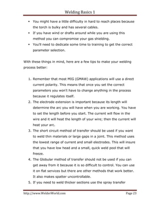 Welding Basics 1 
http://www.WelderWorld.com  Page 23 
You might have a little difficulty in hard to reach places because
the torch is bulky and has several cables.
If you have wind or drafts around while you are using this
method you can compromise your gas shielding.
You'll need to dedicate some time to training to get the correct
parameter selection.
With these things in mind, here are a few tips to make your welding
process better:
1. Remember that most MIG (GMAW) applications will use a direct
current polarity. This means that once you set the correct
parameters you won't have to change anything in the process
because it regulates itself.
2. The electrode extension is important because its length will
determine the arc you will have when you are working. You have
to set the length before you start. The current will flow in the
wire and it will heat the length of your wire; then the current will
heat your arc.
3. The short circuit method of transfer should be used if you want
to weld thin materials or large gaps in a joint. This method uses
the lowest range of current and small electrodes. This will insure
that you have low head and a small, quick weld pool that will
freeze.
4. The Globular method of transfer should not be used if you can
get away from it because it is so difficult to control. You can use
it on flat services but there are other methods that work better.
It also makes spatter uncontrollable.
5. If you need to weld thicker sections use the spray transfer
 