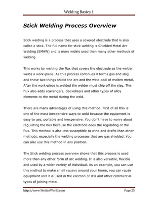 Welding Basics 1 
http://www.WelderWorld.com  Page 25 
Stick Welding Process Overview
Stick welding is a process that uses a covered electrode that is also
called a stick. The full name for stick welding is Shielded Metal Arc
Welding (SMAW) and is more widely used than many other methods of
welding.
This works by melting the flux that covers the electrode as the welder
welds a work-piece. As this process continues it forms gas and slag
and these two things shield the arc and the weld pool of molten metal.
After the work-piece is welded the welder must chip off the slag. The
flux also adds scavengers, deoxidizers and other types of alloy
elements to the metal during the weld.
There are many advantages of using this method. First of all this is
one of the most inexpensive ways to weld because the equipment is
easy to use, portable and inexpensive. You don't have to worry about
regulating the flux because the electrode does the regulating of the
flux. This method is also less susceptible to wind and drafts than other
methods, especially the welding processes that are gas shielded. You
can also use this method in any position.
The Stick welding process overview shows that this process is used
more than any other form of arc welding. It is also versatile, flexible
and used by a wider variety of individual. As an example, you can use
this method to make small repairs around your home, you can repair
equipment and it is used in the erection of still and other commercial
types of joining metal.
 