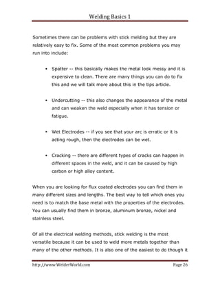 Welding Basics 1 
http://www.WelderWorld.com  Page 26 
Sometimes there can be problems with stick melding but they are
relatively easy to fix. Some of the most common problems you may
run into include:
Spatter -- this basically makes the metal look messy and it is
expensive to clean. There are many things you can do to fix
this and we will talk more about this in the tips article.
Undercutting -- this also changes the appearance of the metal
and can weaken the weld especially when it has tension or
fatigue.
Wet Electrodes -- if you see that your arc is erratic or it is
acting rough, then the electrodes can be wet.
Cracking -- there are different types of cracks can happen in
different spaces in the weld, and it can be caused by high
carbon or high alloy content.
When you are looking for flux coated electrodes you can find them in
many different sizes and lengths. The best way to tell which ones you
need is to match the base metal with the properties of the electrodes.
You can usually find them in bronze, aluminum bronze, nickel and
stainless steel.
Of all the electrical welding methods, stick welding is the most
versatile because it can be used to weld more metals together than
many of the other methods. It is also one of the easiest to do though it
 