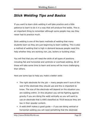 Welding Basics 1 
http://www.WelderWorld.com  Page 28 
Stick Welding Tips and Basics
If you want to learn stick welding it will take practice and a little
patience to learn to do it in a way that will produce fine welds. This is
an important thing to remember although some people may say they
never had to practice much.
Stick welding is one of the basic methods of welding that many
students learn as they are just beginning to learn welding. This is also
a method of welding that is high in demand because people need this
help whether they are working iron, pie, boilers or building ships.
You will find that you will need the skills of all types of positions
including flat and horizontal and ventricle or overhead welding. All of
these will take some time to learn and some will be more challenging
than others.
Here are some tips to help you make a better weld:
The right electrode for the job -- many people aren't sure of the
size of the electrode they should use and this is important to
know. The size of the electrode will depend on the situation you
are welding within. In this situation you will be fighting against
gravity if you are doing the weld vertically so you will want to
use an electrode that is AWS classified as 7018 because they are
low in their powder content.
A weld shelf makes a good guide -- if you are doing vertical or
horizontal welding you will need something that the electrode
 