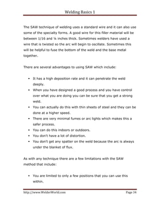 Welding Basics 1 
http://www.WelderWorld.com  Page 34 
The SAW technique of welding uses a standard wire and it can also use
some of the specialty forms. A good wire for this filler material will be
between 1/16 and ¼ inches thick. Sometimes welders have used a
wire that is twisted so the arc will begin to oscillate. Sometimes this
will be helpful to fuse the bottom of the weld and the base metal
together.
There are several advantages to using SAW which include:
It has a high deposition rate and it can penetrate the weld
deeply.
When you have designed a good process and you have control
over what you are doing you can be sure that you get a strong
weld.
You can actually do this with thin sheets of steel and they can be
done at a higher speed.
There are very minimal fumes or arc lights which makes this a
safer process.
You can do this indoors or outdoors.
You don't have a lot of distortion.
You don't get any spatter on the weld because the arc is always
under the blanket of flux.
As with any technique there are a few limitations with the SAW
method that include:
You are limited to only a few positions that you can use this
within.
 