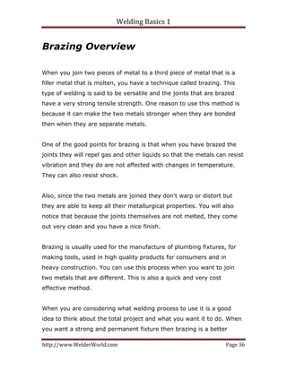 Welding Basics 1 
http://www.WelderWorld.com  Page 36 
Brazing Overview
When you join two pieces of metal to a third piece of metal that is a
filler metal that is molten, you have a technique called brazing. This
type of welding is said to be versatile and the joints that are brazed
have a very strong tensile strength. One reason to use this method is
because it can make the two metals stronger when they are bonded
then when they are separate metals.
One of the good points for brazing is that when you have brazed the
joints they will repel gas and other liquids so that the metals can resist
vibration and they do are not affected with changes in temperature.
They can also resist shock.
Also, since the two metals are joined they don't warp or distort but
they are able to keep all their metallurgical properties. You will also
notice that because the joints themselves are not melted, they come
out very clean and you have a nice finish.
Brazing is usually used for the manufacture of plumbing fixtures, for
making tools, used in high quality products for consumers and in
heavy construction. You can use this process when you want to join
two metals that are different. This is also a quick and very cost
effective method.
When you are considering what welding process to use it is a good
idea to think about the total project and what you want it to do. When
you want a strong and permanent fixture then brazing is a better
 