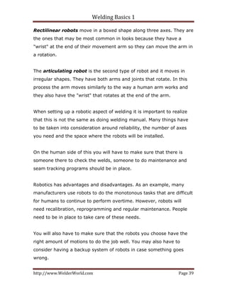 Welding Basics 1 
http://www.WelderWorld.com  Page 39 
Rectilinear robots move in a boxed shape along three axes. They are
the ones that may be most common in looks because they have a
"wrist" at the end of their movement arm so they can move the arm in
a rotation.
The articulating robot is the second type of robot and it moves in
irregular shapes. They have both arms and joints that rotate. In this
process the arm moves similarly to the way a human arm works and
they also have the "wrist" that rotates at the end of the arm.
When setting up a robotic aspect of welding it is important to realize
that this is not the same as doing welding manual. Many things have
to be taken into consideration around reliability, the number of axes
you need and the space where the robots will be installed.
On the human side of this you will have to make sure that there is
someone there to check the welds, someone to do maintenance and
seam tracking programs should be in place.
Robotics has advantages and disadvantages. As an example, many
manufacturers use robots to do the monotonous tasks that are difficult
for humans to continue to perform overtime. However, robots will
need recalibration, reprogramming and regular maintenance. People
need to be in place to take care of these needs.
You will also have to make sure that the robots you choose have the
right amount of motions to do the job well. You may also have to
consider having a backup system of robots in case something goes
wrong.
 
