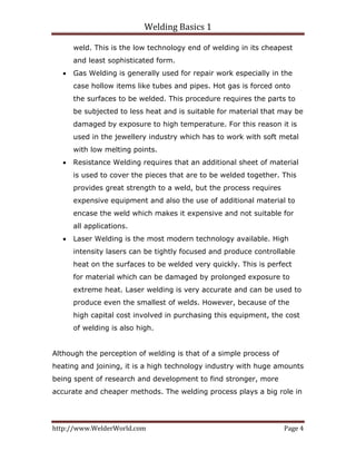 Welding Basics 1 
http://www.WelderWorld.com  Page 4 
weld. This is the low technology end of welding in its cheapest
and least sophisticated form.
• Gas Welding is generally used for repair work especially in the
case hollow items like tubes and pipes. Hot gas is forced onto
the surfaces to be welded. This procedure requires the parts to
be subjected to less heat and is suitable for material that may be
damaged by exposure to high temperature. For this reason it is
used in the jewellery industry which has to work with soft metal
with low melting points.
• Resistance Welding requires that an additional sheet of material
is used to cover the pieces that are to be welded together. This
provides great strength to a weld, but the process requires
expensive equipment and also the use of additional material to
encase the weld which makes it expensive and not suitable for
all applications.
• Laser Welding is the most modern technology available. High
intensity lasers can be tightly focused and produce controllable
heat on the surfaces to be welded very quickly. This is perfect
for material which can be damaged by prolonged exposure to
extreme heat. Laser welding is very accurate and can be used to
produce even the smallest of welds. However, because of the
high capital cost involved in purchasing this equipment, the cost
of welding is also high.
Although the perception of welding is that of a simple process of
heating and joining, it is a high technology industry with huge amounts
being spent of research and development to find stronger, more
accurate and cheaper methods. The welding process plays a big role in
 