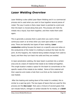 Welding Basics 1 
http://www.WelderWorld.com  Page 41 
Laser Welding Overview
Laser Welding is also called Laser Beam Welding and it is a commercial
process and is used when you want to fuse together several pieces of
metal. The way it works is that a laser beam is pointed to a joint and
then the beam is moved along that joint. The process will melt the
metals into a liquid, fuse them together, and then make them solid
again.
This is generally a process that is used when you want a linear
continuous seam or at times when you want spot welds in a certain
area. There are basically two types of laser welding. Laser
conduction welding focuses the beam on a specific area and relies on
the conductivity of the metal it is melting to conduct the heat into the
joint. As this happens, the material being welded changes from solid to
liquid, and then they turn back into solid and they are welded.
In laser penetration welding, the laser beam is pointed into a certain
area and at a stack of material that needs to be melted all together.
This single location creates a space for the beam to concentrate on the
specific needs of the metals to be melted. Some of this material will
then vaporize and create a hole that is as thick as the material that
was heated.
After the heating and cooling down of the metal it is welded; this is
similar to a spot lap joint. The two types of lasers that are used for this
process are the Gas Laser that uses a mixture of several gases that
can include helium, nitrogen or carbon dioxide for its media, or a Solid
 