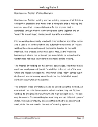 Welding Basics 1 
http://www.WelderWorld.com  Page 43 
Resistance or Friction Welding Overview
Resistance or Friction welding are two welding processes that fit into a
category of processes that works with a workpiece that is moving and
another piece that remains stationary. In the process heat is
generated through friction as the two pieces come together and an
"upset" (a lateral force) displaces and fuses these materials.
Friction welding is generally used with thermoplastics and other metals
and is used a lot in the aviation and automotive industries. In friction
welding there is no melting and the heat is directed to the weld
interface. This creates a small heat zone. Also, as the friction is
happening it cleans the surface of the materials to be welded so the
welder does not have to prepare the surfaces before welding.
This method of welding also has several advantages. The metal that is
used has small pieces of "plastic" metal that is forced out of the area
where the friction is happening. This metal called "flash" comes out in
ripples and seems to carry away the dirt or the debris that would
normally occur when doing welding.
Two different types of metals can also be joined using this method. An
example of this is in the aerospace industry where they use friction
welding to bring together aluminum and high-strength steel. This can
only be done in friction welding because they are two different types of
metal. The nuclear industry also uses this method to do cooper and
steel joints that are used in the reactor's cooling systems.
 