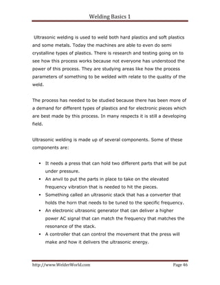 Welding Basics 1 
http://www.WelderWorld.com  Page 46 
Ultrasonic welding is used to weld both hard plastics and soft plastics
and some metals. Today the machines are able to even do semi
crystalline types of plastics. There is research and testing going on to
see how this process works because not everyone has understood the
power of this process. They are studying areas like how the process
parameters of something to be welded with relate to the quality of the
weld.
The process has needed to be studied because there has been more of
a demand for different types of plastics and for electronic pieces which
are best made by this process. In many respects it is still a developing
field.
Ultrasonic welding is made up of several components. Some of these
components are:
It needs a press that can hold two different parts that will be put
under pressure.
An anvil to put the parts in place to take on the elevated
frequency vibration that is needed to hit the pieces.
Something called an ultrasonic stack that has a converter that
holds the horn that needs to be tuned to the specific frequency.
An electronic ultrasonic generator that can deliver a higher
power AC signal that can match the frequency that matches the
resonance of the stack.
A controller that can control the movement that the press will
make and how it delivers the ultrasonic energy.
 