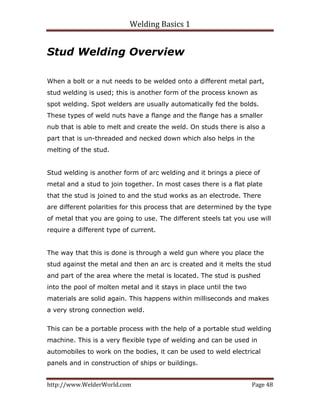 Welding Basics 1 
http://www.WelderWorld.com  Page 48 
Stud Welding Overview
When a bolt or a nut needs to be welded onto a different metal part,
stud welding is used; this is another form of the process known as
spot welding. Spot welders are usually automatically fed the bolds.
These types of weld nuts have a flange and the flange has a smaller
nub that is able to melt and create the weld. On studs there is also a
part that is un-threaded and necked down which also helps in the
melting of the stud.
Stud welding is another form of arc welding and it brings a piece of
metal and a stud to join together. In most cases there is a flat plate
that the stud is joined to and the stud works as an electrode. There
are different polarities for this process that are determined by the type
of metal that you are going to use. The different steels tat you use will
require a different type of current.
The way that this is done is through a weld gun where you place the
stud against the metal and then an arc is created and it melts the stud
and part of the area where the metal is located. The stud is pushed
into the pool of molten metal and it stays in place until the two
materials are solid again. This happens within milliseconds and makes
a very strong connection weld.
This can be a portable process with the help of a portable stud welding
machine. This is a very flexible type of welding and can be used in
automobiles to work on the bodies, it can be used to weld electrical
panels and in construction of ships or buildings.
 
