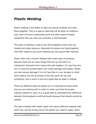 Welding Basics 1 
http://www.WelderWorld.com  Page 52 
Plastic Welding
Plastic welding is the ability to take two pieces of plastic and weld
them together. This is a type of weld that will be done on children's
toys, lawn furniture, automobile parts and other types of plastic
equipment that you may use everyday or commercially.
This type of welding is used to join thermoplastics when they are
heated and under pressure. Generally the pieces are fused together
with filler material, but some instances do not require filler material.
Plastic often has a shorter lifespan than most types of products
because there are so many things that can go into how it is
maintained. Elements from nature like cold weather, UV rays from the
son or chemical contamination can create damage with plastic. Plastic
can also receive damage if it is hit hard like in a car bumper or other
hard surface, but the purchase of the new parts can be cost
prohibitive; this is when it may be a good idea to repair it instead.
There are different types of plastic so it is important to know which
one you are working with in order to make sure that the proper
welding material is used. It is a good idea to understand the difference
between thermoplastics and thermosets because thermosets cannot be
welded.
The type of plastic that needs repair will require different welding rods
and if you use the wrong rod for the plastic you need to repair, there
 