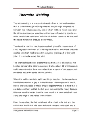 Welding Basics 1 
http://www.WelderWorld.com  Page 55 
Thermite Welding
Thermite welding is a process that results from a chemical reaction
that is created through heating metal to a super high temperature
between two reducing agents, one of which will be a metal oxide and
the other aluminum or sometimes other types of reducing agents are
used. This can be done with pressure or without pressure. At this point
the liquid metals will produce a filler metal.
The chemical reaction that is produced will give off a temperature of
4500 degrees Fahrenheit or 2482 degrees Celsius. This metal that was
created with high heat is found in a crucible that is part of the weld
joint. It is actually above this joint.
This chemical reaction or exothermic reaction as it is also called, will
be slow compared to other processes; it takes about 20 or 30 seconds
and it doesn't matter how many chemicals are part of the process -- it
still takes about the same amount of time.
When the welder wants to weld two things together, the two parts are
lined up equally but a gap is made between the two pieces of metal.
Before the two pieces of metal are put together there is a mold that is
put between them so that the hot steel can go into the mold. Because
this new metal is hotter than the base metal, the base metal will melt
along the edge of the pieces to be welded.
From the crucible, the hot metal now allows heat to be lost and this
causes the metal that has been melted to become solid again and a
 