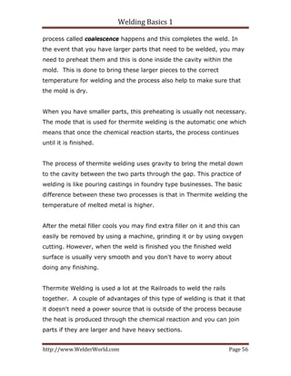 Welding Basics 1 
http://www.WelderWorld.com  Page 56 
process called coalescence happens and this completes the weld. In
the event that you have larger parts that need to be welded, you may
need to preheat them and this is done inside the cavity within the
mold. This is done to bring these larger pieces to the correct
temperature for welding and the process also help to make sure that
the mold is dry.
When you have smaller parts, this preheating is usually not necessary.
The mode that is used for thermite welding is the automatic one which
means that once the chemical reaction starts, the process continues
until it is finished.
The process of thermite welding uses gravity to bring the metal down
to the cavity between the two parts through the gap. This practice of
welding is like pouring castings in foundry type businesses. The basic
difference between these two processes is that in Thermite welding the
temperature of melted metal is higher.
After the metal filler cools you may find extra filler on it and this can
easily be removed by using a machine, grinding it or by using oxygen
cutting. However, when the weld is finished you the finished weld
surface is usually very smooth and you don't have to worry about
doing any finishing.
Thermite Welding is used a lot at the Railroads to weld the rails
together. A couple of advantages of this type of welding is that it that
it doesn't need a power source that is outside of the process because
the heat is produced through the chemical reaction and you can join
parts if they are larger and have heavy sections.
 