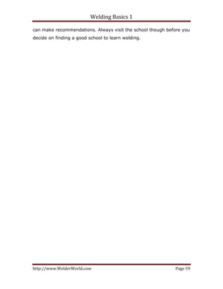 Welding Basics 1 
http://www.WelderWorld.com  Page 59 
can make recommendations. Always visit the school though before you
decide on finding a good school to learn welding.
 