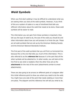 Welding Basics 1 
http://www.WelderWorld.com  Page 60 
Weld Symbols
When you first start welding it may be difficult to understand what you
are seeing when you look at the weld symbols. However, if you think
of this as a system of codes or a way of shorthand that tells you
different information about the weld that needs to be done, these weld
symbols will be easier to read.
The information you can gain from these symbols is important; they
tell you the type of weld to do, the size of the weld you should do and
other information about how you will process it or finish the job. These
are all weld symbols that are set up by the American Welding Society
and the American National Standards Institute.
The first part of the weld symbols that you will find is a horizontal line
because this is the one that tells you much of the information. This is
also referred to as the reference line because it is the part that all the
other symbols will be attached to. In other words, you will look at this
line first to see what is needed a then the other lines act as the
attachments for the rest of the work (attachments similar to email
attachments).
There are also going to be arrows on different parts of a diagram after
this initial reference point to show you where you need to do the weld.
You might have one side of the joint that needs welding or more than
one place. The diagram and the reference line will tell you what to do.
 