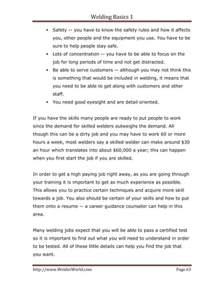 Welding Basics 1 
http://www.WelderWorld.com  Page 63 
Safety -- you have to know the safety rules and how it affects
you, other people and the equipment you use. You have to be
sure to help people stay safe.
Lots of concentration -- you have to be able to focus on the
job for long periods of time and not get distracted.
Be able to serve customers -- although you may not think this
is something that would be included in welding, it means that
you need to be able to get along with customers and other
staff.
You need good eyesight and are detail oriented.
If you have the skills many people are ready to put people to work
since the demand for skilled welders outweighs the demand. All
though this can be a dirty job and you may have to work 60 or more
hours a week, most welders say a skilled welder can make around $30
an hour which translates into about $60,000 a year; this can happen
when you first start the job if you are skilled.
In order to get a high paying job right away, as you are going through
your training it is important to get as much experience as possible.
This allows you to practice certain techniques and acquire more skill
towards a job. You also should be certain of your skills and how to put
them onto a resume -- a career guidance counselor can help in this
area.
Many welding jobs expect that you will be able to pass a certified test
so it is important to find out what you will need to understand in order
to be tested. All of these little details can help you find the job that
you want.
 
