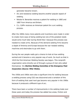 Welding Basics 1 
http://www.WelderWorld.com  Page 7 
generator became known.
Arc and resistance welding become another popular aspect of
welding.
Nikolai N. Benardos receives a patent for welding in 1885 and
1887 from America and Britain.
C.L. Coffin receives an American patent for a arc welding
process.
After the 1800s many more patents and inventions were made in order
to create more ways of doing welding but one of the greatest needs
would come much later during World War I because this process was
needed to create arms. Because of the demand welding firms became
a staple of America and Europe because the war needed welding
machines and electrodes to go with them.
During the war people really got a chance to look at how welding
worked and it became a very popular way of work. So much so that in
1919 the first American Welding Society was begun. This nonprofit
organization came directly out of through a group of men who called
themselves the Wartime Welding Committee of the Emergency Fleet
Corporation (Source: Miller Welds).
The 1950s and 1960s were also a significant time for welding because
a welding process using CO2 was discovered and a variation of this
form of welding that used inert gas became very popular in the 1960s
because it produced a different type of arc.
There have been a number of improvements in the welding trade over
these years and today the process has added two areas, friction and
 