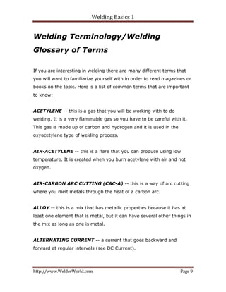 Welding Basics 1 
http://www.WelderWorld.com  Page 9 
Welding Terminology/Welding
Glossary of Terms
If you are interesting in welding there are many different terms that
you will want to familiarize yourself with in order to read magazines or
books on the topic. Here is a list of common terms that are important
to know:
ACETYLENE -- this is a gas that you will be working with to do
welding. It is a very flammable gas so you have to be careful with it.
This gas is made up of carbon and hydrogen and it is used in the
oxyacetylene type of welding process.
AIR-ACETYLENE -- this is a flare that you can produce using low
temperature. It is created when you burn acetylene with air and not
oxygen.
AIR-CARBON ARC CUTTING (CAC-A) -- this is a way of arc cutting
where you melt metals through the heat of a carbon arc.
ALLOY -- this is a mix that has metallic properties because it has at
least one element that is metal, but it can have several other things in
the mix as long as one is metal.
ALTERNATING CURRENT -- a current that goes backward and
forward at regular intervals (see DC Current).
 