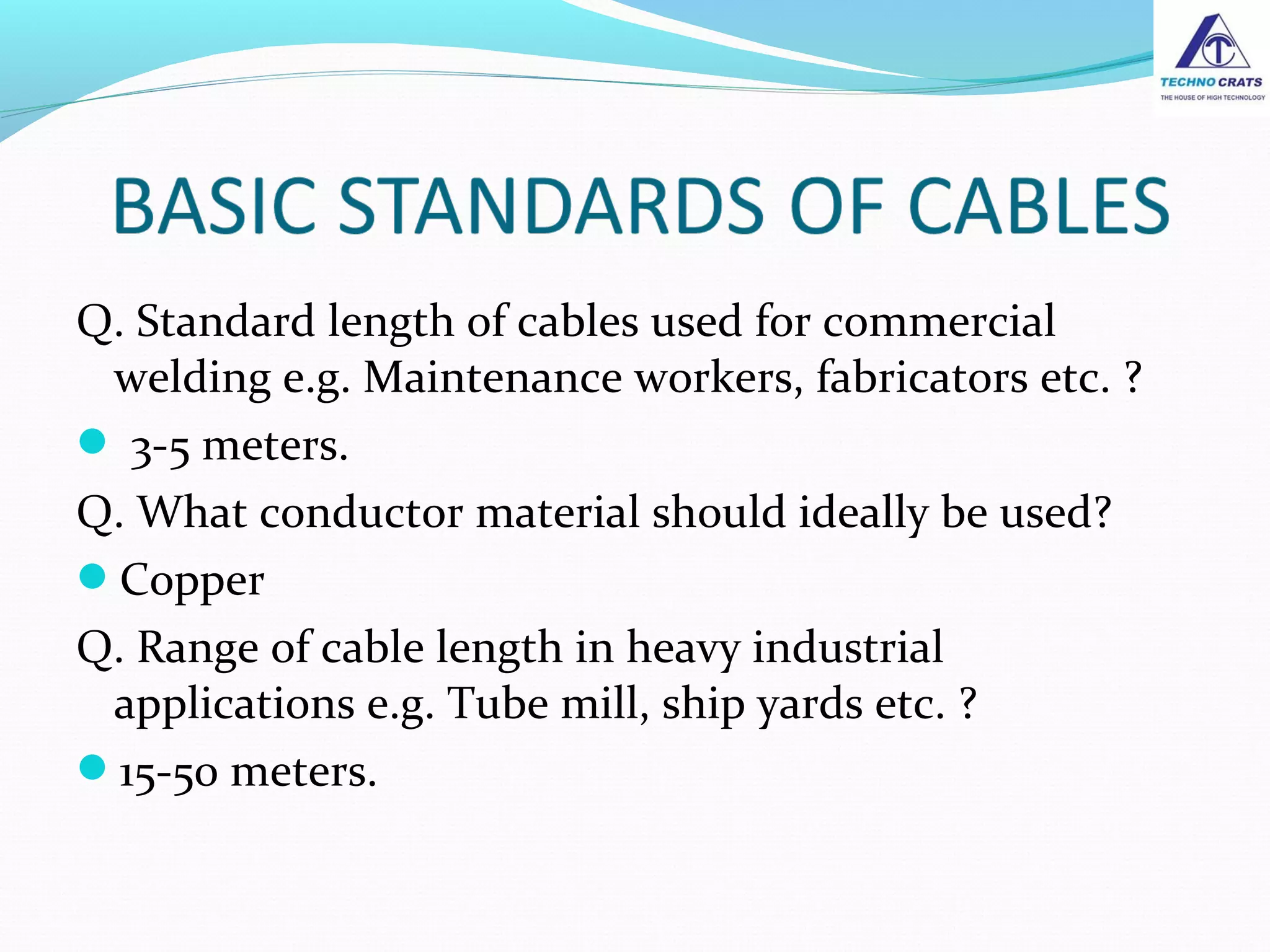 Q. Standard length of cables used for commercial
welding e.g. Maintenance workers, fabricators etc. ?
 3-5 meters.
Q. What conductor material should ideally be used?
Copper
Q. Range of cable length in heavy industrial
applications e.g. Tube mill, ship yards etc. ?
15-50 meters.
 