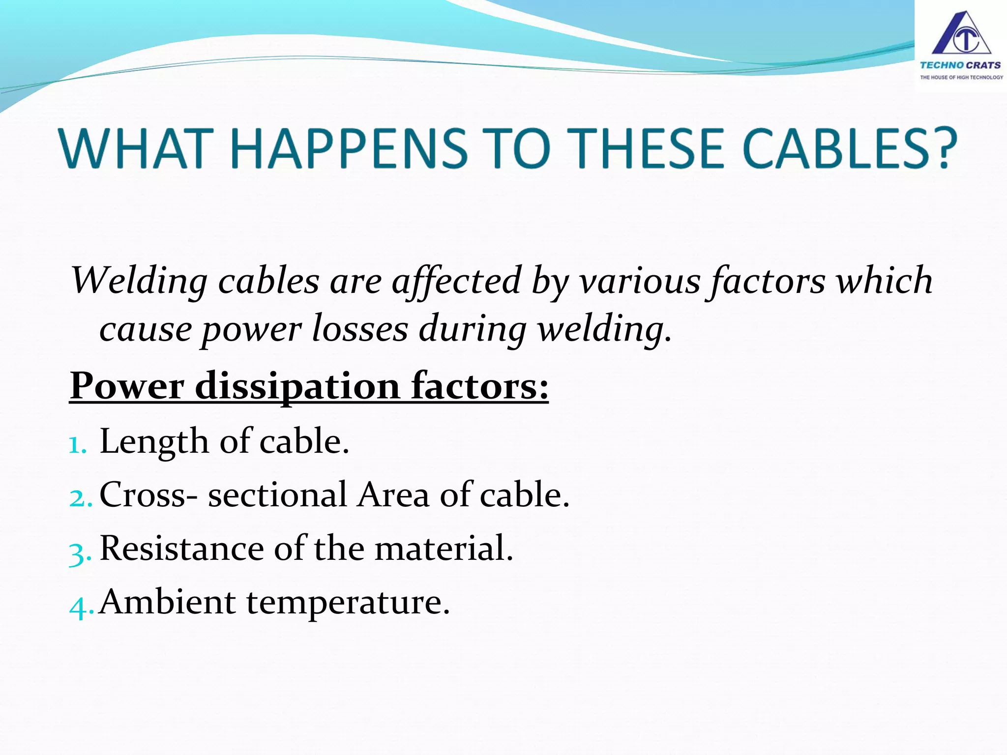 Welding cables are affected by various factors which
cause power losses during welding.
Power dissipation factors:
1. Length of cable.
2.Cross- sectional Area of cable.
3. Resistance of the material.
4.Ambient temperature.
 