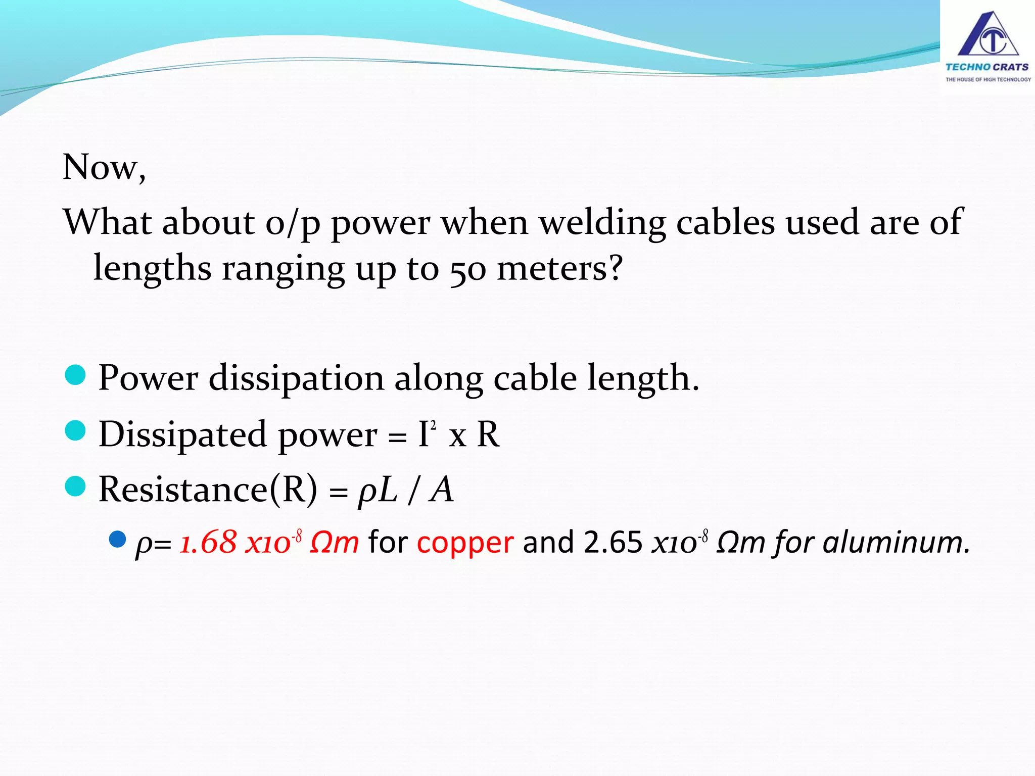 Now,
What about o/p power when welding cables used are of
lengths ranging up to 50 meters?
Power dissipation along cable length.
Dissipated power = I2
x R
Resistance(R) = ρL / A
ρ= 1.68 x10-8
Ωm for copper and 2.65 x10-8
Ωm for aluminum.
 