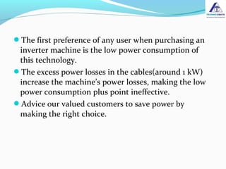 The first preference of any user when purchasing an
inverter machine is the low power consumption of
this technology.
The excess power losses in the cables(around 1 kW)
increase the machine’s power losses, making the low
power consumption plus point ineffective.
Advice our valued customers to save power by
making the right choice.
 
