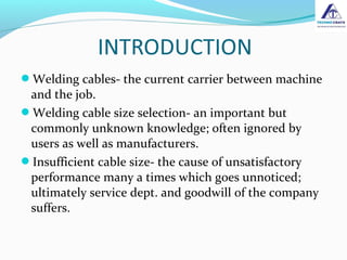 Welding cables- the current carrier between machine
and the job.
Welding cable size selection- an important but
commonly unknown knowledge; often ignored by
users as well as manufacturers.
Insufficient cable size- the cause of unsatisfactory
performance many a times which goes unnoticed;
ultimately service dept. and goodwill of the company
suffers.
 