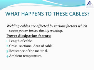 Welding cables are affected by various factors which
cause power losses during welding.
Power dissipation factors:
1. Length of cable.
2.Cross- sectional Area of cable.
3. Resistance of the material.
4.Ambient temperature.
 