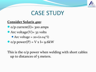 Consider Solaris 400:
o/p current(I)= 300 amps
Arc voltage(V)= 32 volts
Arc voltage = 20+(0.04*I)
o/p power(P) = V x I= 9.6kW
This is the o/p power when welding with short cables
up to distances of 5 meters.
 