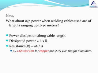 Now,
What about o/p power when welding cables used are of
lengths ranging up to 50 meters?
Power dissipation along cable length.
Dissipated power = I2
x R
Resistance(R) = ρL / A
ρ= 1.68 x10-8
Ωm for copper and 2.65 x10-8
Ωm for aluminum.
 
