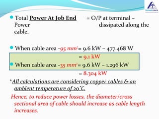 Total Power At Job End = O/P at terminal –
Power dissipated along the
cable.
When cable area -95 mm2
= 9.6 kW – 477.468 W
= 9.1 kW
When cable area -35 mm2
= 9.6 kW – 1.296 kW
= 8.304 kW
*All calculations are considering copper cables & an
ambient temperature of 20˚C.
Hence, to reduce power losses, the diameter/cross
sectional area of cable should increase as cable length
increases.
 