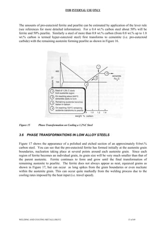 FOR INTERNAL USE ONLY
The amounts of pro-eutectoid ferrite and pearlite can be estimated by application of the lever rule
(see references for more detailed information). For a 0.4 wt.% carbon steel about 50% will be
ferrite and 50% pearlite. Similarly a steel of more than 0.8 wt.% carbon (from 0.8 wt.% up to 1.8
wt.% carbon is termed hyper-eutectoid steel) first transforms to cementite (i.e. pro-eutectoid
carbide) with the remaining austenite forming pearlite as shown in Figure 16.
Figure 15 Phase Transformation on Cooling a 1.2%C Steel
3.6 PHASE TRANSFORMATIONS IN LOW ALLOY STEELS
Figure 17 shows the appearance of a polished and etched section of an approximately 0.6wt.%
carbon steel. You can see that the pro-eutectoid ferrite has formed initially at the austenite grain
boundaries, nucleation taking place at several points around each austenite grain. Since each
region of ferrite becomes an individual grain, its grain size will be very much smaller than that of
the parent austenite. Ferrite continues to form and grow until the final transformation of
remaining austenite to pearlite. The ferrite does not always appear as neat, equiaxed grains as
shown in Figure 17, but can occur as long spikes from the grain boundaries or even nucleate
within the austenite grain. This can occur quite markedly from the welding process due to the
cooling rates imposed by the heat input (i.e. travel speed).
WELDING AND COATING METALLURGY2 15 of 69
 