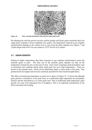 FOR INTERNAL USE ONLY
Figure 16 Prior Austenite Boundaries Showing Pro-Eutectoid Ferrite
On reheating the steel the process reverses and the pearlite and ferrite grains transform back into
single phase austenite to form completely new grains. The temperature required to get complete
transformation depends on the carbon level as seen from the phase diagram (see Figures 7 and
15)and ranges from 910°C for zero carbon to 723°C for 0.8 wt.% carbon.
3.7 GRAIN GROWTH
Heating to higher temperatures than those necessary to get complete transformation causes the
austenite grains to grow. The final size of the austenite grains depends not only on the
temperature reached but also on the type of steel. Some steels containing small precipitates such
as aluminium and vanadium nitride retain small grain size up to high temperatures. These are
known as fine grained steels. Steels can be deliberately made as coarse grain or fine grain. Fine
grained steels are tougher and are more commonly specified for most structural applications.
The effect of austenizing temperature on grain size is shown in Figure 18. It shows that although
grain growth is restricted in a fine grain steel, at a sufficiently high temperature the precipitates
dissolve and the steel behaves as a coarse grain steel. Thus at sufficiently high temperature, grain
growth can occur with subsequent loss of toughness. This is an important consideration in the
HAZ associated with welding.
WELDING AND COATING METALLURGY2 16 of 69
 