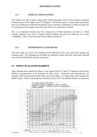 FOR INTERNAL USE ONLY
4.2.1 CRITICAL COOLING RATES
You should note that in plain carbon steels bainite generally will not form during continuous
cooling because of the shape of the TTT diagram. The bainite region is tucked under the pearlite
area so a cooling curve either hits the pearlite curve or misses it completely as shown in Figure 30.
At cooling rates fast enough to miss the nose of the curve martensite is formed.
This is an important concept since the cooling rate at which martensite can form in a HAZ
strongly influences the risk of cracking during welding and gives an indication of a steels
“weldability”. This will be discussed in more detail in Section 8.
4.2.2 DETERMINING CCT DIAGRAMS
The exact shape of a CCT curve depends on the chemistry of the steel and on the heating and
cooling cycles. CCT diagrams are available for numerous carbon and alloy steels and if desired
can even be established for specific weld metal.
4.3 EFFECT OF ALLOYING ELEMENTS
Alloy elements have significant effects on the shape of the CCT and TTT diagrams which allow
different microstructures to be produced in alloy steels. Chromium and molybdenum, for
example, shift the top (pearlite) part of the curve to the right i.e. to longer times, thus exposing the
bainite region. Steels containing these elements such as 4135 can produce bainite on continuous
NG AND COATING METALLURGY2 24 of
WELDI 69
 