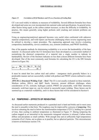 FOR INTERNAL USE ONLY
Figure 35 Correlation of HAZ Hardness and CE as a Function of Cooling Rate
CE’s are used widely in industry as measures of weldability. Several different formulae have been
developed and some are even incorporated into national codes and specifications. In general terms,
other factors being equal, as the carbon content increases, so does the difficulty in weldability. In
practice, this means generally using higher preheats until cracking and restraint problems are
overcome.
Using an engineering/analytical approach becomes very useful when confronted with unknown
material compositions, and weld repairs can become challenging where reverse engineering must
be utilized to develop a repair procedure. The engineering approach may involve evaluating
composition, hardenability, service conditions, size, restraint conditions, and PWHT feasibility.
One of the popular methods for determining weldability is to review the hardenability of the base
material. As discussed earlier the CE formula(s) have been developed as a convenient method of
normalizing the chemical composition of a material into a single number to indicate its
hardenability. Review of the literature indicates no less than a dozen different formulas have been
developed. One of the most commonly used formulas for calculating the CE is the IIW formula
(shown in Figure 36):
15
Cu
Ni
5
V
Mo
Cr
6
Mn
C
CE
+
+
+
+
+
+
=
It must be stated that low carbon steel and carbon – manganese steels generally behave in a
predictable manner and are successfully welded with preheat and PWHT criteria outlined in codes
such as
AWS D1.1, Structural Welding Code – Steel. The CE is not usually evaluated on these materials.
Medium carbon, HSLA, and Q&T Steels, however, present different challenges where
consideration of CE, restraint, hydrogen control, PWHT not practicable, weld filler chemistry
mismatch, weld heat input etc. can be critical to successful repair welding. These factors can be
summed up as a materials weldability, and it is these factors that will be considered in Section 8.
5.2 TEMPERING – EFFECTS OF REHEATING
As discussed earlier martensite produced in a quenched steel is hard and brittle and in most cases
the steel is unusable in that form. The toughness may be improved by a process of tempering. This
involves reheating the steel to below the transformation temperature (723°C), holding for a period
of time, then cooling to ambient temperature as illustrated in Figure 37. During tempering the
carbon trapped as an interstitial in the martensitic tetragonal structure is released. Carbon atoms
diffuse and precipitate as small carbides. With enough time and at sufficiently high temperatures
cementite (Fe3C) forms, not as plates as in pearlite, but as spherical particles. This microstructure
is known as bainite(see section 3.9).
WELDING AND COATING METALLURGY2 29 of 69
 