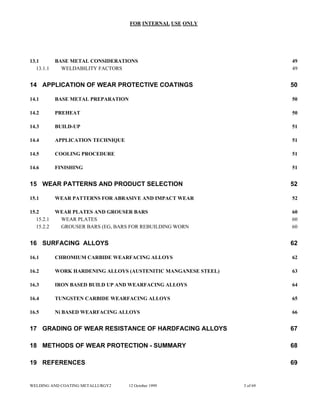 FOR INTERNAL USE ONLY
13.1 BASE METAL CONSIDERATIONS 49
13.1.1 WELDABILITY FACTORS 49
14 APPLICATION OF WEAR PROTECTIVE COATINGS 50
14.1 BASE METAL PREPARATION 50
14.2 PREHEAT 50
14.3 BUILD-UP 51
14.4 APPLICATION TECHNIQUE 51
14.5 COOLING PROCEDURE 51
14.6 FINISHING 51
15 WEAR PATTERNS AND PRODUCT SELECTION 52
15.1 WEAR PATTERNS FOR ABRASIVE AND IMPACT WEAR 52
15.2 WEAR PLATES AND GROUSER BARS 60
15.2.1 WEAR PLATES 60
15.2.2 GROUSER BARS (EG, BARS FOR REBUILDING WORN 60
16 SURFACING ALLOYS 62
16.1 CHROMIUM CARBIDE WEARFACING ALLOYS 62
16.2 WORK HARDENING ALLOYS (AUSTENITIC MANGANESE STEEL) 63
16.3 IRON BASED BUILD UP AND WEARFACING ALLOYS 64
16.4 TUNGSTEN CARBIDE WEARFACING ALLOYS 65
16.5 Ni BASED WEARFACING ALLOYS 66
17 GRADING OF WEAR RESISTANCE OF HARDFACING ALLOYS 67
18 METHODS OF WEAR PROTECTION - SUMMARY 68
19 REFERENCES 69
WELDING AND COATING METALLURGY2 12 October 1999 3 of 69
 
